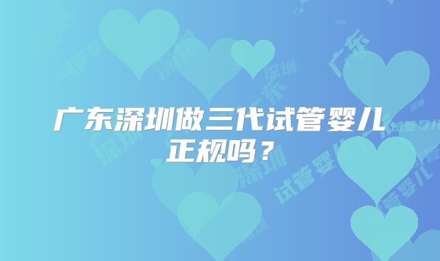 广东深圳做三代试管婴儿正规吗？