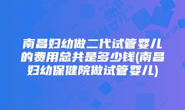 南昌妇幼做二代试管婴儿的费用总共是多少钱(南昌妇幼保健院做试管婴儿)