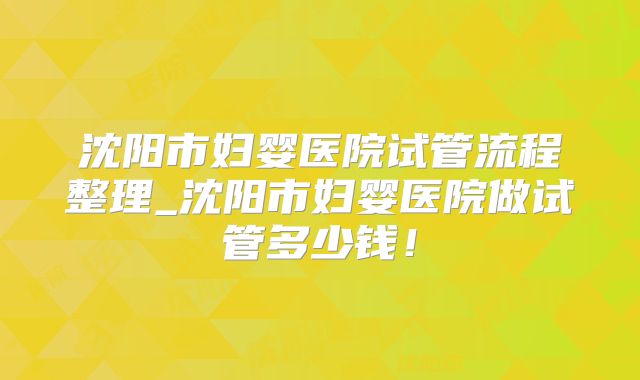 沈阳市妇婴医院试管流程整理_沈阳市妇婴医院做试管多少钱！