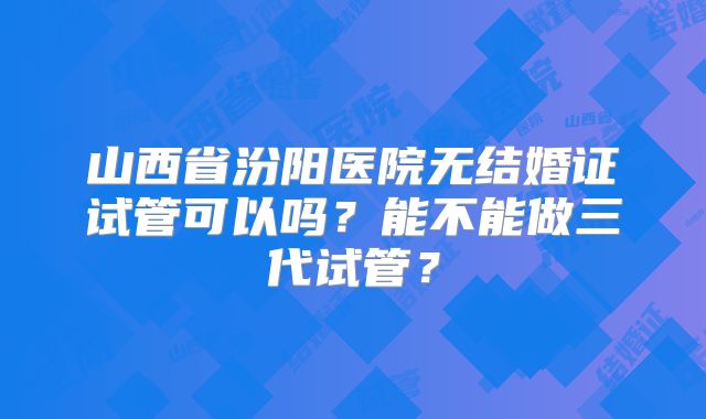 山西省汾阳医院无结婚证试管可以吗？能不能做三代试管？
