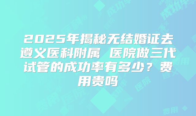 2025年揭秘无结婚证去遵义医科附属 医院做三代试管的成功率有多少？费用贵吗