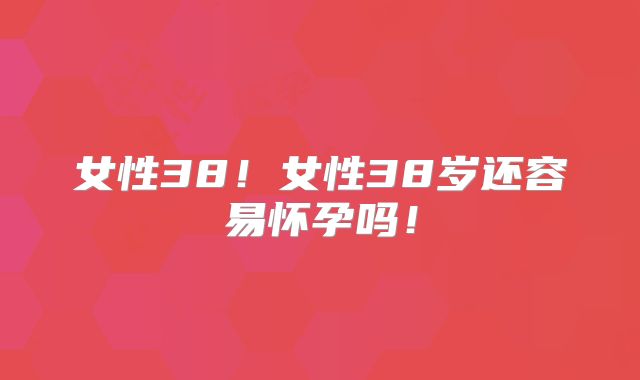 女性38！女性38岁还容易怀孕吗！