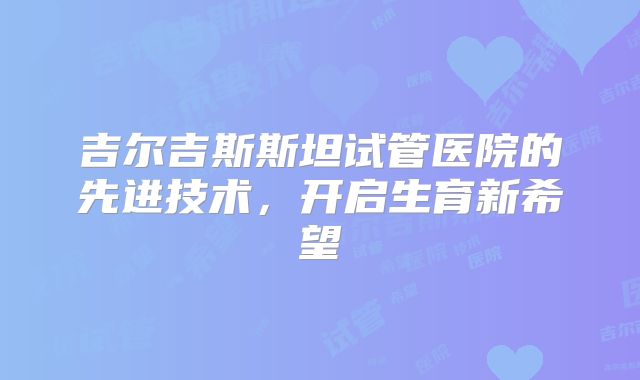 吉尔吉斯斯坦试管医院的先进技术，开启生育新希望