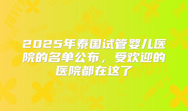 2025年泰国试管婴儿医院的名单公布，受欢迎的医院都在这了