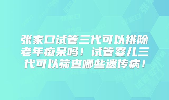 张家口试管三代可以排除老年痴呆吗!试管婴儿三代可以筛查哪些遗传病!