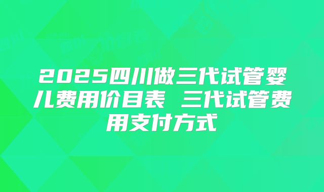 2025四川做三代试管婴儿费用价目表 三代试管费用支付方式