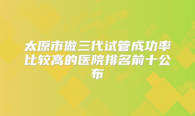 太原市做三代试管成功率比较高的医院排名前十公布