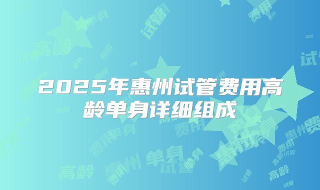 2025年惠州试管费用高龄单身详细组成