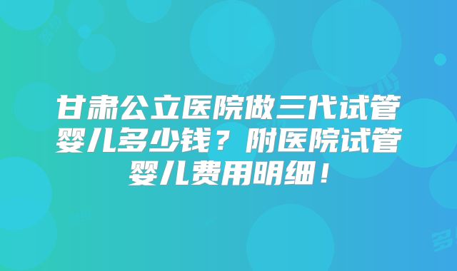 甘肃公立医院做三代试管婴儿多少钱？附医院试管婴儿费用明细！