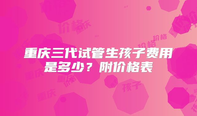 重庆三代试管生孩子费用是多少?附价格表
