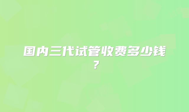 国内三代试管收费多少钱？