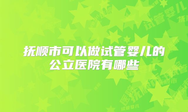 抚顺市可以做试管婴儿的公立医院有哪些