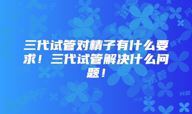 三代试管对精子有什么要求！三代试管解决什么问题！