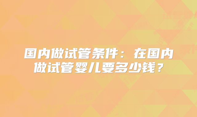 国内做试管条件:在国内做试管婴儿要多少钱?