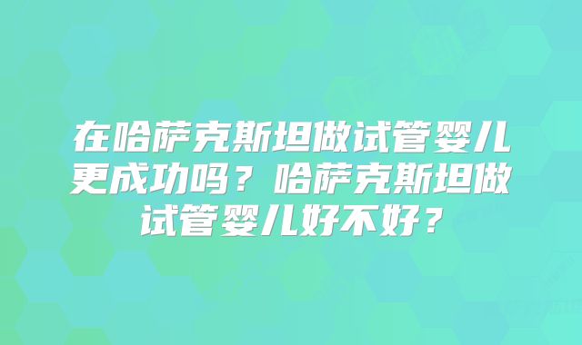 在哈萨克斯坦做试管婴儿更成功吗？哈萨克斯坦做试管婴儿好不好？