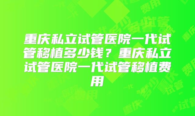 重庆私立试管医院一代试管移植多少钱?重庆私立试管医院一代试管移植费用