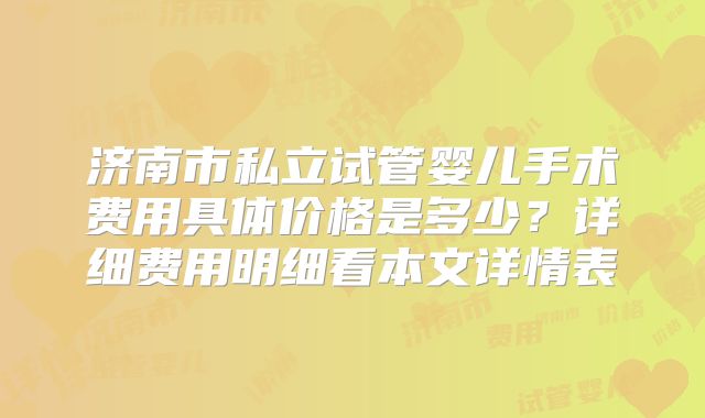 济南市私立试管婴儿手术费用具体价格是多少？详细费用明细看本文详情表