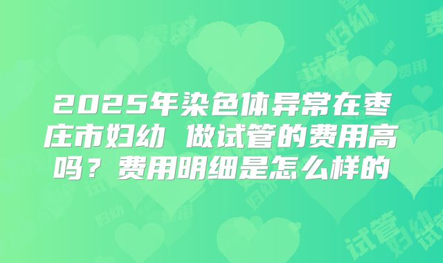 2025年染色体异常在枣庄市妇幼 做试管的费用高吗?费用明细是怎么样的