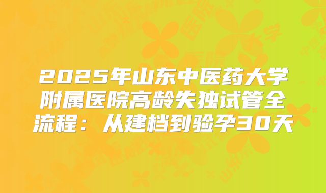 2025年山东中医药大学附属医院高龄失独试管全流程：从建档到验孕30天