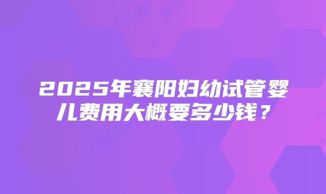 2025年襄阳妇幼试管婴儿费用大概要多少钱?