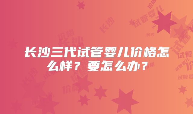 长沙三代试管婴儿价格怎么样?要怎么办?