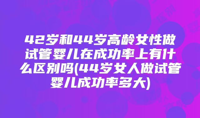 42岁和44岁高龄女性做试管婴儿在成功率上有什么区别吗(44岁女人做试管婴儿成功率多大)