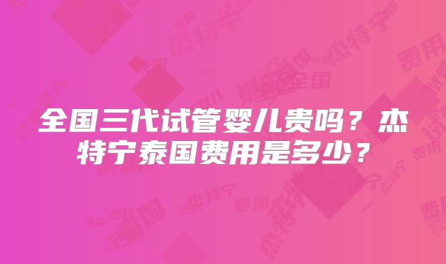 全国三代试管婴儿贵吗?杰特宁泰国费用是多少?