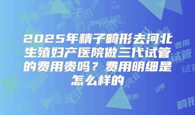 2025年精子畸形去河北生殖妇产医院做三代试管的费用贵吗？费用明细是怎么样的