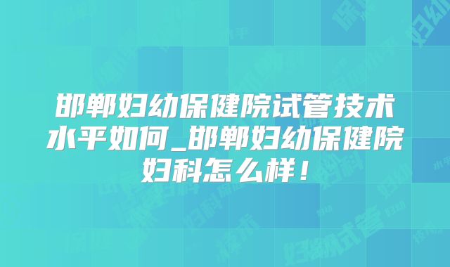 邯郸妇幼保健院试管技术水平如何_邯郸妇幼保健院妇科怎么样！