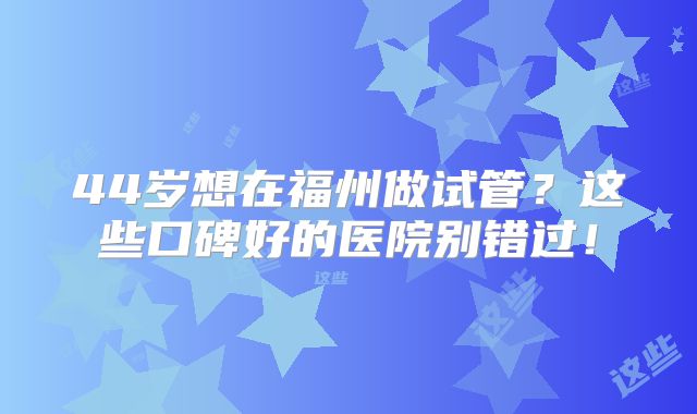44岁想在福州做试管？这些口碑好的医院别错过！