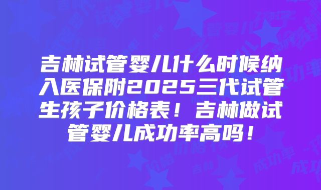 吉林试管婴儿什么时候纳入医保附2025三代试管生孩子价格表！吉林做试管婴儿成功率高吗！