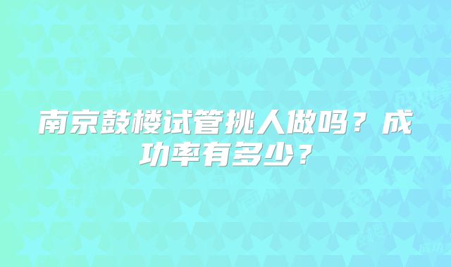 南京鼓楼试管挑人做吗?成功率有多少?