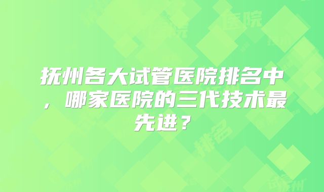 抚州各大试管医院排名中，哪家医院的三代技术最先进？