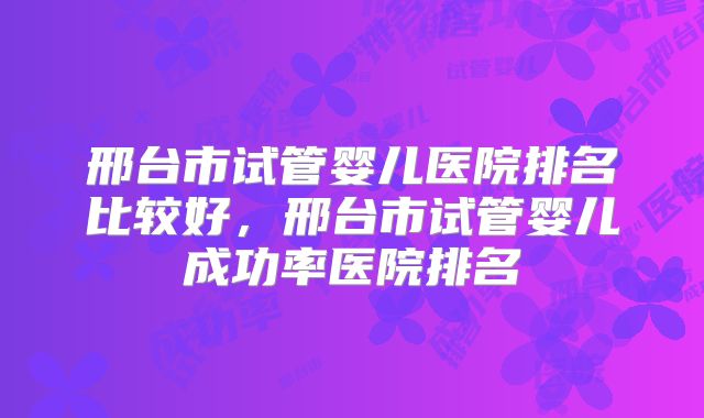 邢台市试管婴儿医院排名比较好，邢台市试管婴儿成功率医院排名