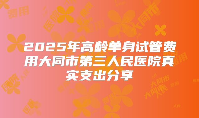 2025年高龄单身试管费用大同市第三人民医院真实支出分享