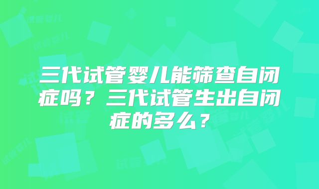 三代试管婴儿能筛查自闭症吗？三代试管生出自闭症的多么？