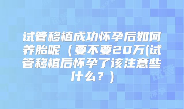 试管移植成功怀孕后如何养胎呢(要不要20万(试管移植后怀孕了该注意些什么?)