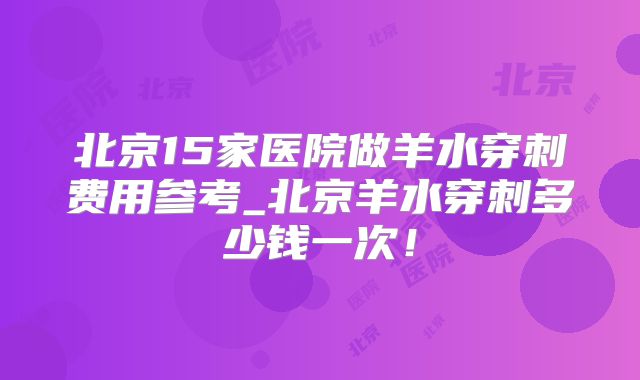 北京15家医院做羊水穿刺费用参考_北京羊水穿刺多少钱一次！