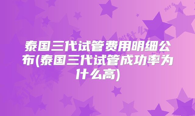泰国三代试管费用明细公布(泰国三代试管成功率为什么高)