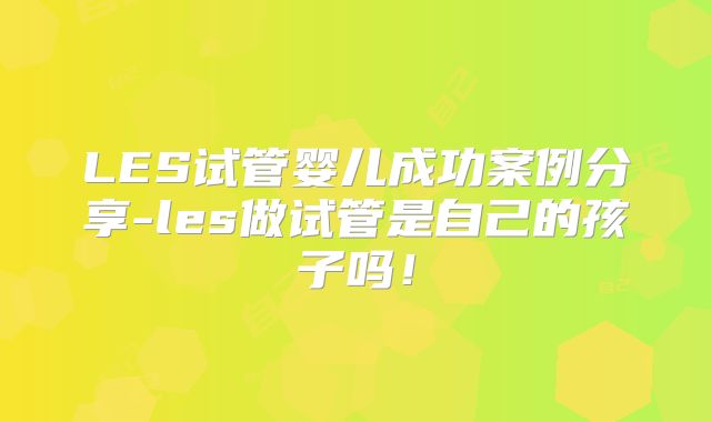 LES试管婴儿成功案例分享-les做试管是自己的孩子吗！