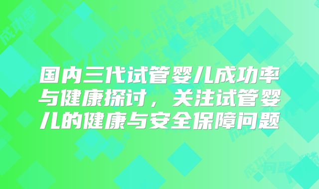 国内三代试管婴儿成功率与健康探讨,关注试管婴儿的健康与安全保障问题