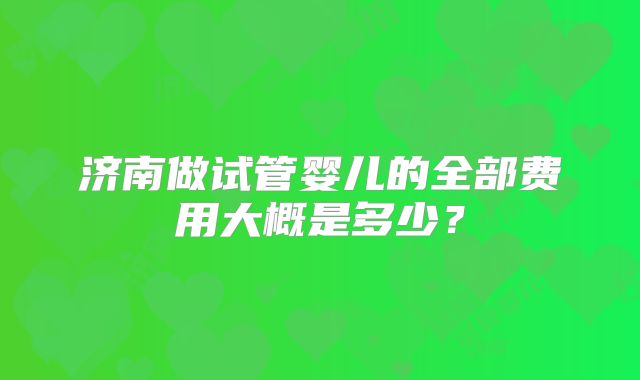 济南做试管婴儿的全部费用大概是多少?