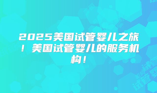 2025美国试管婴儿之旅！美国试管婴儿的服务机构！