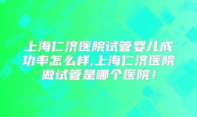 上海仁济医院试管婴儿成功率怎么样,上海仁济医院做试管是哪个医院！