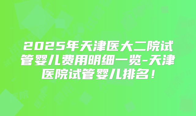 2025年天津医大二院试管婴儿费用明细一览-天津医院试管婴儿排名!