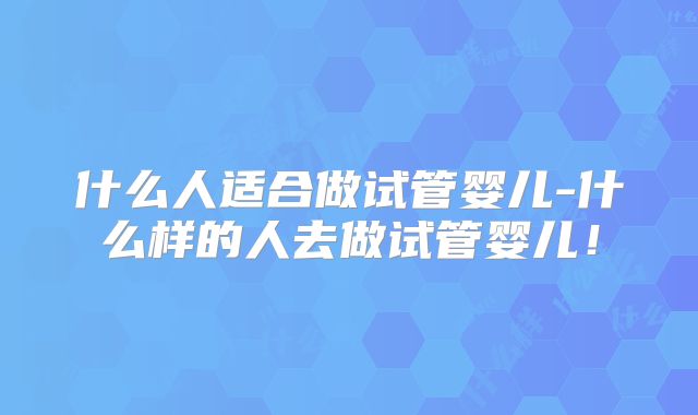 什么人适合做试管婴儿-什么样的人去做试管婴儿！