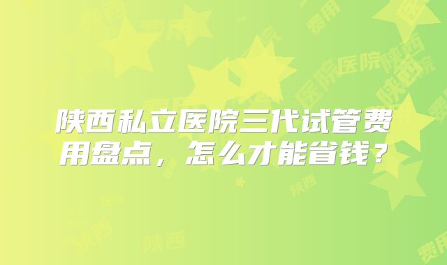 陕西私立医院三代试管费用盘点，怎么才能省钱？