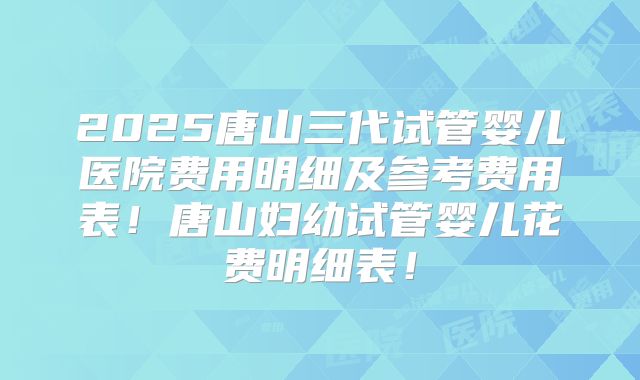 2025唐山三代试管婴儿医院费用明细及参考费用表！唐山妇幼试管婴儿花费明细表！