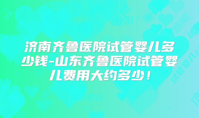 济南齐鲁医院试管婴儿多少钱-山东齐鲁医院试管婴儿费用大约多少!
