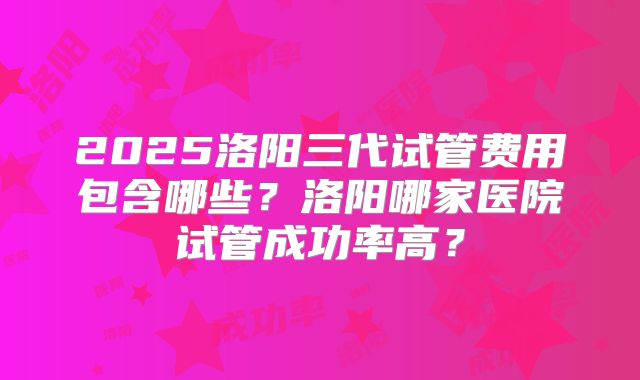 2025洛阳三代试管费用包含哪些?洛阳哪家医院试管成功率高?